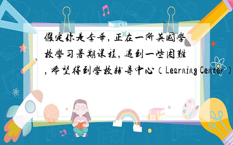 假定你是李华，正在一所英国学校学习暑期课程，遇到一些困难，希望得到学校辅导中心（Learning Center）的帮助。