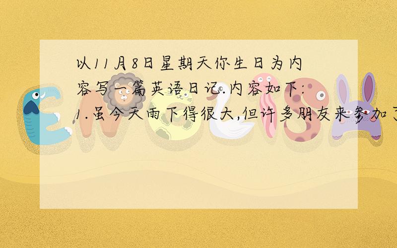 以11月8日星期天你生日为内容写一篇英语日记.内容如下:1.虽今天雨下得很大,但许多朋友来参加了我的生日聚会.2.朋友们