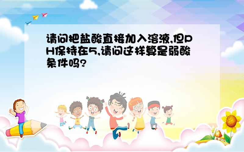 请问把盐酸直接加入溶液,但PH保持在5,请问这样算是弱酸条件吗?