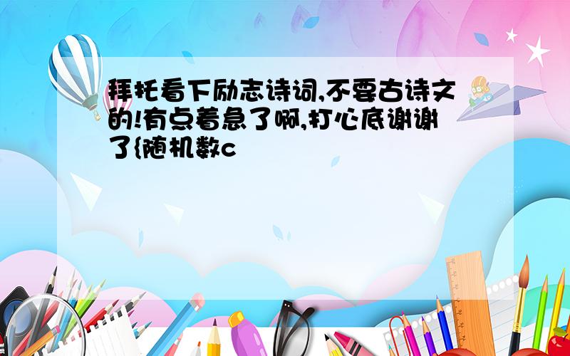 拜托看下励志诗词,不要古诗文的!有点着急了啊,打心底谢谢了{随机数c