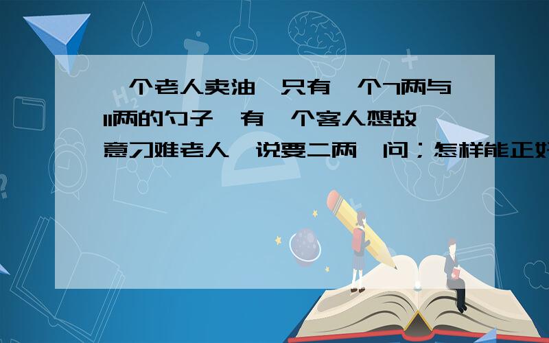 一个老人卖油,只有一个7两与11两的勺子,有一个客人想故意刁难老人,说要二两,问；怎样能正好盛二两