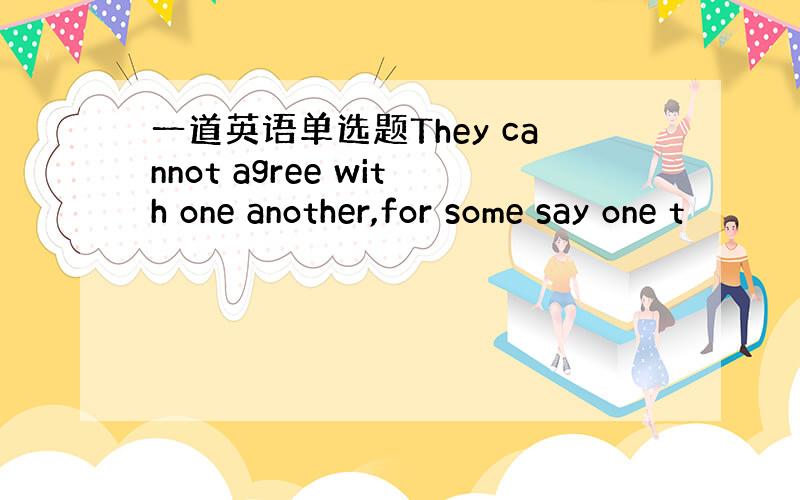 一道英语单选题They cannot agree with one another,for some say one t