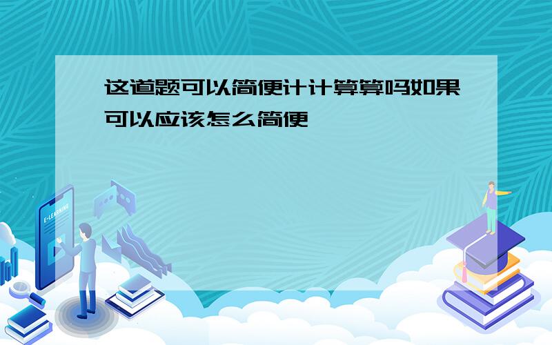 这道题可以简便计计算算吗如果可以应该怎么简便