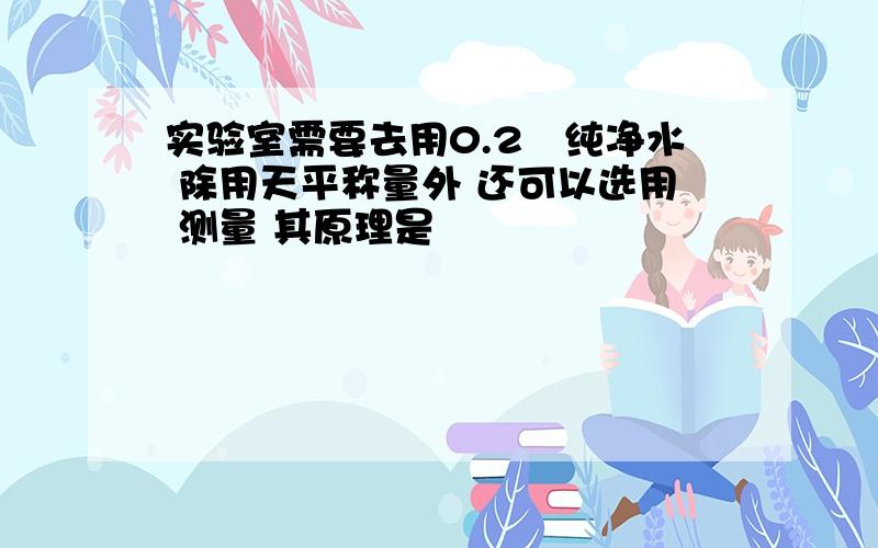 实验室需要去用0.2㎏纯净水 除用天平称量外 还可以选用 测量 其原理是