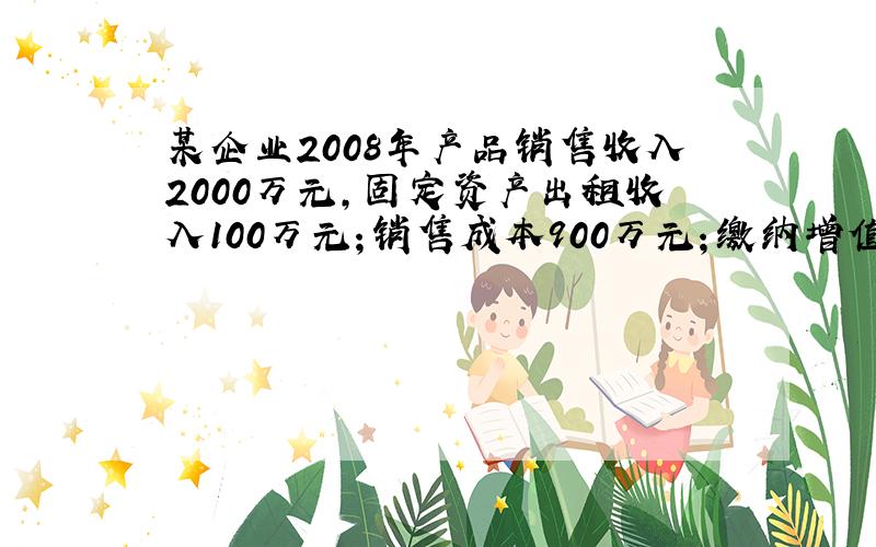 某企业2008年产品销售收入2000万元,固定资产出租收入100万元；销售成本900万元；缴纳增值税340万元,消费税1