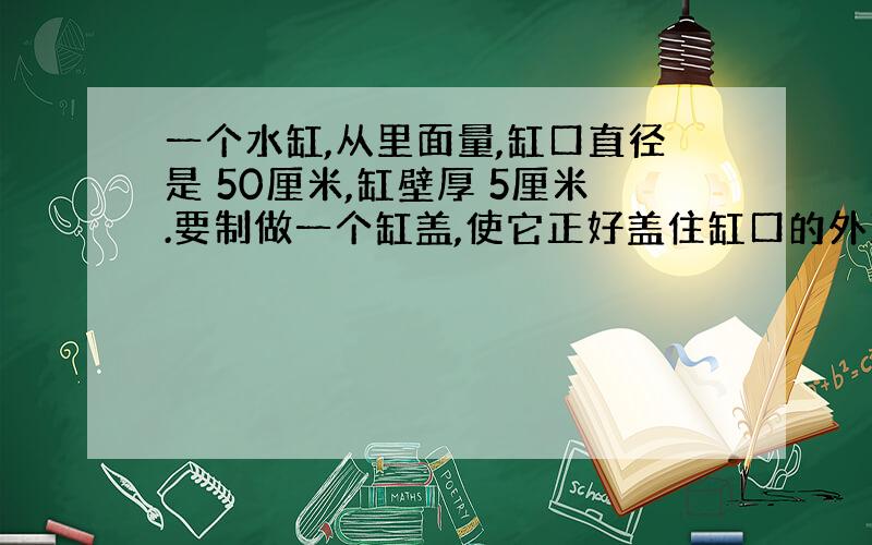 一个水缸,从里面量,缸口直径是 50厘米,缸壁厚 5厘米.要制做一个缸盖,使它正好盖住缸口的外沿,这个缸盖的面积是多少平