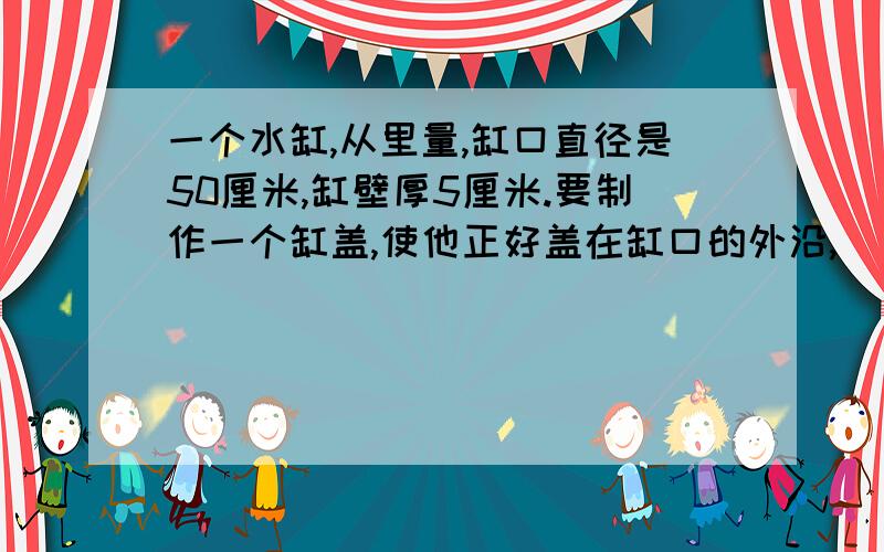 一个水缸,从里量,缸口直径是50厘米,缸壁厚5厘米.要制作一个缸盖,使他正好盖在缸口的外沿,