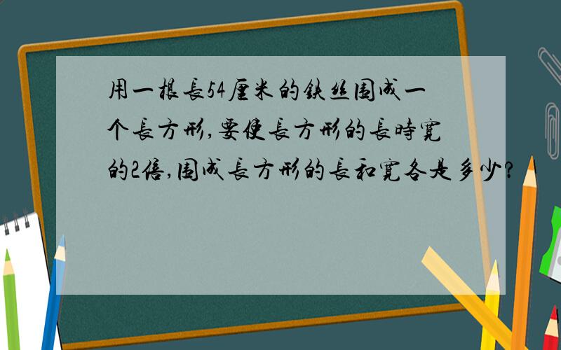 用一根长54厘米的铁丝围成一个长方形,要使长方形的长时宽的2倍,围成长方形的长和宽各是多少?