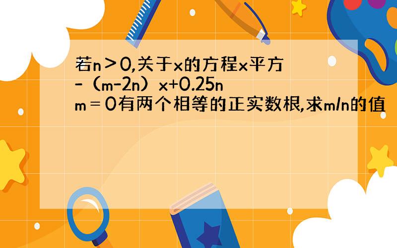 若n＞0,关于x的方程x平方-（m-2n）x+0.25nm＝0有两个相等的正实数根,求m/n的值