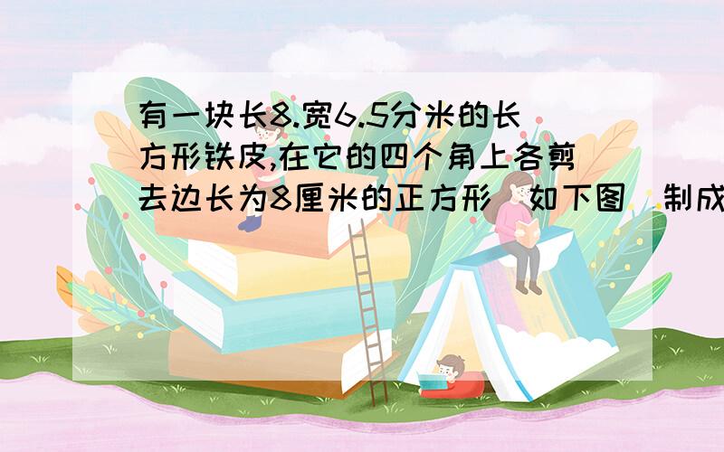 有一块长8.宽6.5分米的长方形铁皮,在它的四个角上各剪去边长为8厘米的正方形(如下图)制成一个无盖的长方体容器,这个长