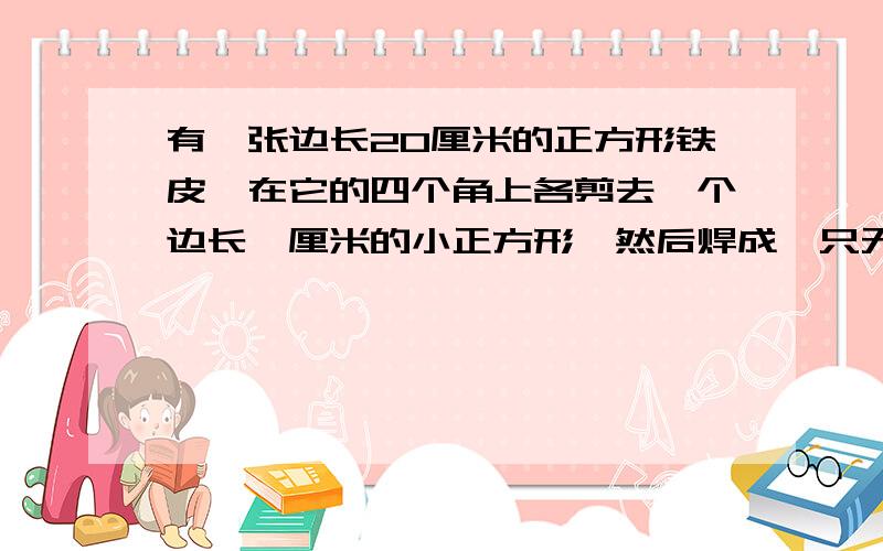 有一张边长20厘米的正方形铁皮,在它的四个角上各剪去一个边长一厘米的小正方形,然后焊成一只无盖的长方