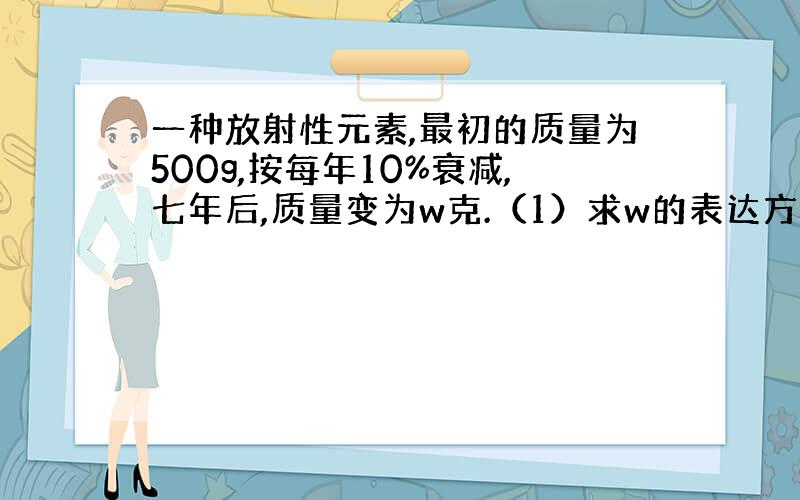 一种放射性元素,最初的质量为500g,按每年10%衰减,七年后,质量变为w克.（1）求w的表达方式； （2）求