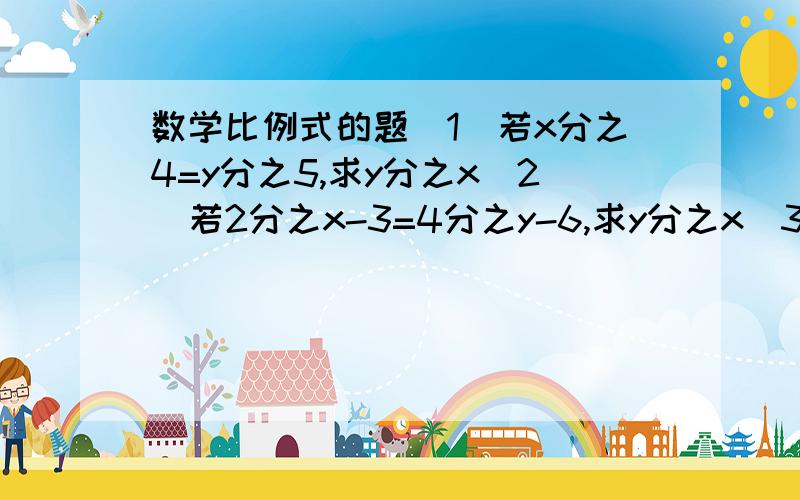 数学比例式的题（1）若x分之4=y分之5,求y分之x（2）若2分之x-3=4分之y-6,求y分之x（3）3分之x=4分之