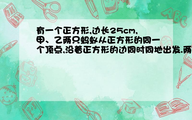 有一个正方形,边长25cm,甲、乙两只蚂蚁从正方形的同一个顶点,沿着正方形的边同时同地出发.两只蚂蚁：甲为每秒0.96厘