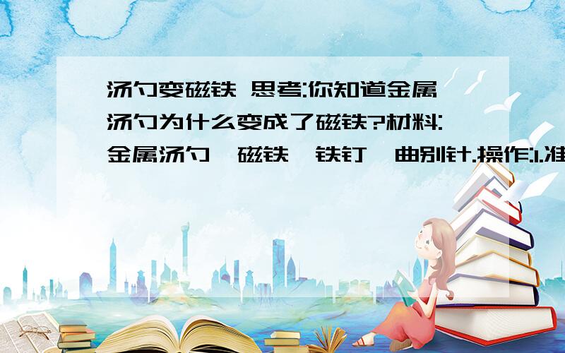 汤勺变磁铁 思考:你知道金属汤勺为什么变成了磁铁?材料:金属汤勺、磁铁、铁钉、曲别针.操作:1.准备一支金属汤勺,用金属