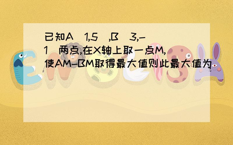 已知A(1,5),B(3,-1)两点,在X轴上取一点M,使AM-BM取得最大值则此最大值为