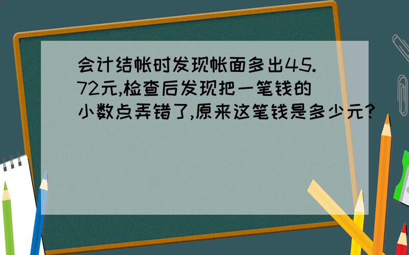 会计结帐时发现帐面多出45.72元,检查后发现把一笔钱的小数点弄错了,原来这笔钱是多少元?