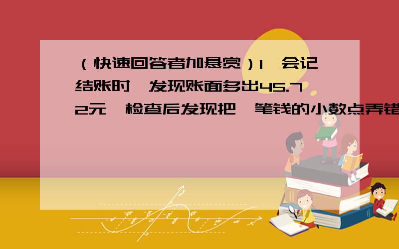 （快速回答者加悬赏）1、会记结账时,发现账面多出45.72元,检查后发现把一笔钱的小数点弄错了一位.原来这笔钱是多少?2