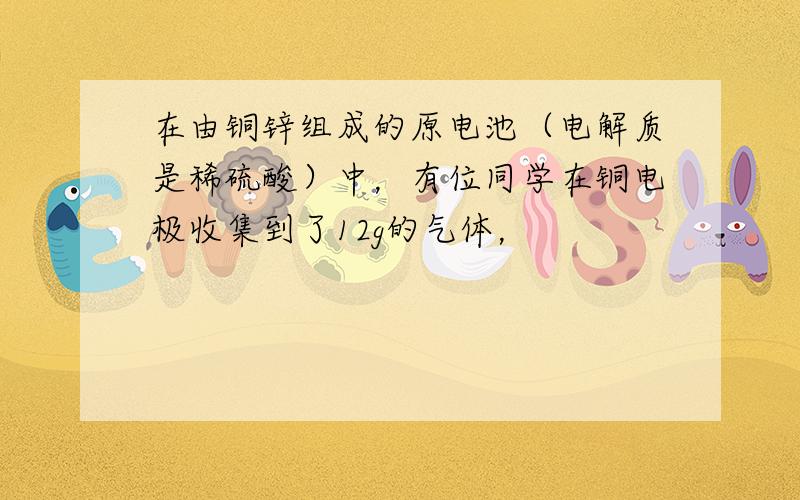 在由铜锌组成的原电池（电解质是稀硫酸）中，有位同学在铜电极收集到了12g的气体，