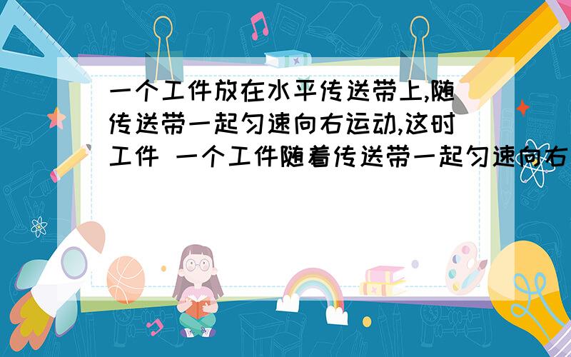 一个工件放在水平传送带上,随传送带一起匀速向右运动,这时工件 一个工件随着传送带一起匀速向右运动,这时