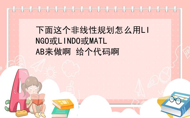 下面这个非线性规划怎么用LINGO或LINDO或MATLAB来做啊 给个代码啊