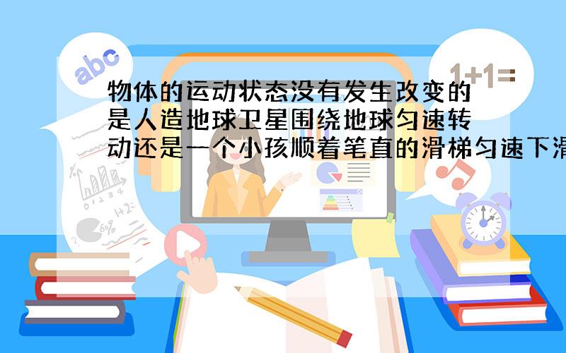 物体的运动状态没有发生改变的是人造地球卫星围绕地球匀速转动还是一个小孩顺着笔直的滑梯匀速下滑