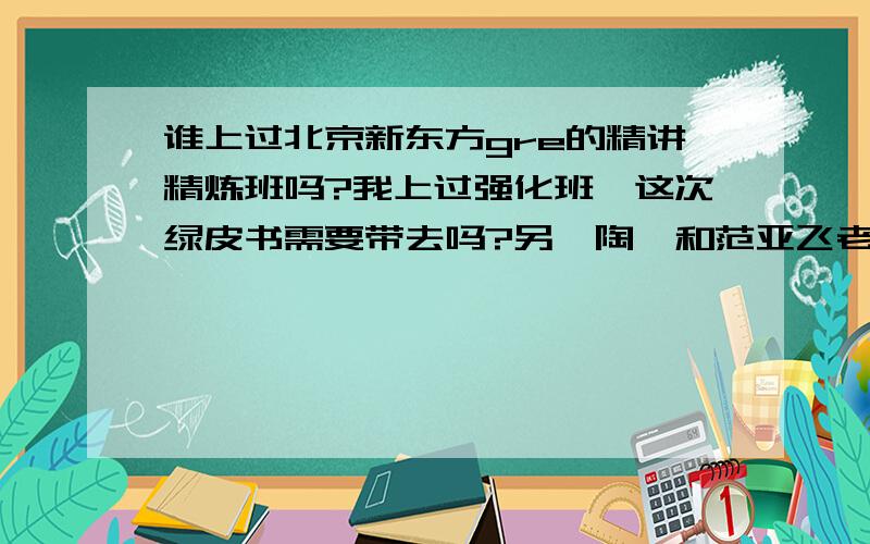 谁上过北京新东方gre的精讲精炼班吗?我上过强化班,这次绿皮书需要带去吗?另,陶睿和范亚飞老师的课谁听过吗?