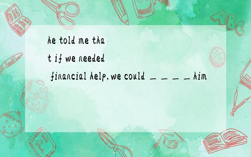 he told me that if we needed financial help,we could ____him