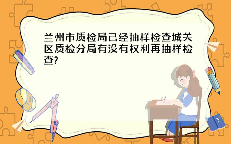 兰州市质检局已经抽样检查城关区质检分局有没有权利再抽样检查?