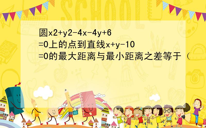 圆x2+y2-4x-4y+6=0上的点到直线x+y-10=0的最大距离与最小距离之差等于（　　）