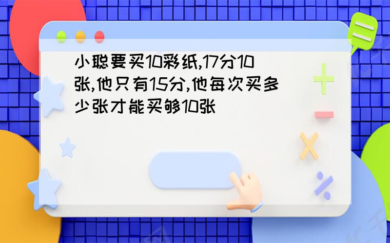 小聪要买10彩纸,17分10张,他只有15分,他每次买多少张才能买够10张