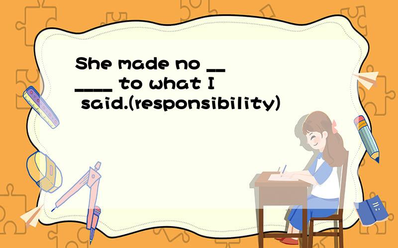 She made no ______ to what I said.(responsibility)