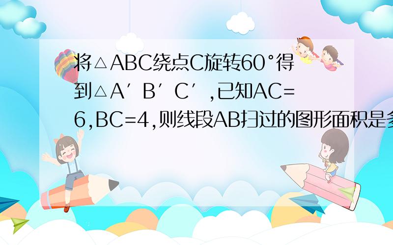 将△ABC绕点C旋转60°得到△A′B′C′,已知AC=6,BC=4,则线段AB扫过的图形面积是多少