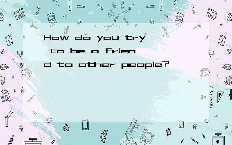 How do you try to be a friend to other people?