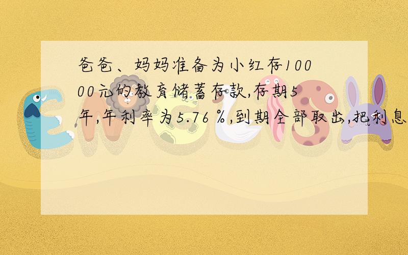 爸爸、妈妈准备为小红存10000元的教育储蓄存款,存期5年,年利率为5.76％,到期全部取出,把利息捐给