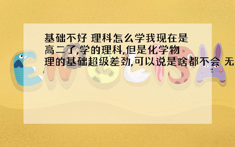 基础不好 理科怎么学我现在是高二了,学的理科,但是化学物理的基础超级差劲,可以说是啥都不会 无法动弹,很头疼,我现在需要