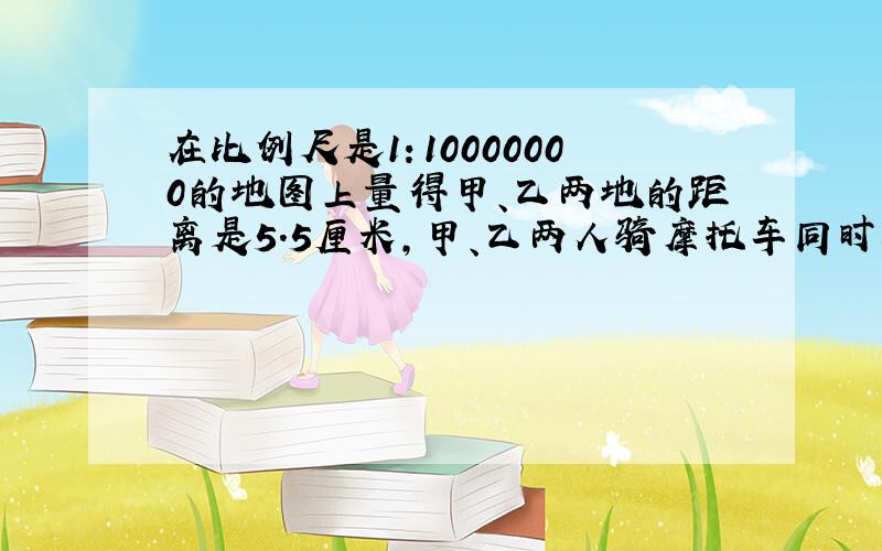 在比例尺是1：10000000的地图上量得甲、乙两地的距离是5.5厘米，甲、乙两人骑摩托车同时从两地相向而行，甲每小时行