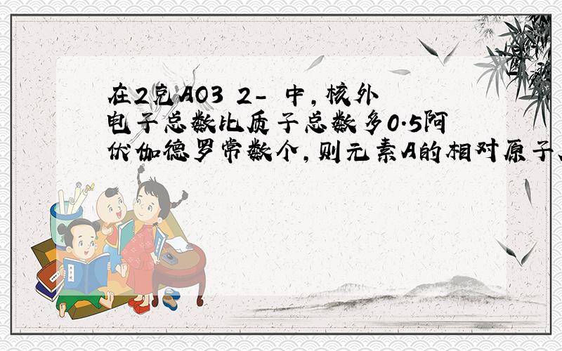 在2克AO3 2- 中,核外电子总数比质子总数多0.5阿伏伽德罗常数个,则元素A的相对原子质量为?