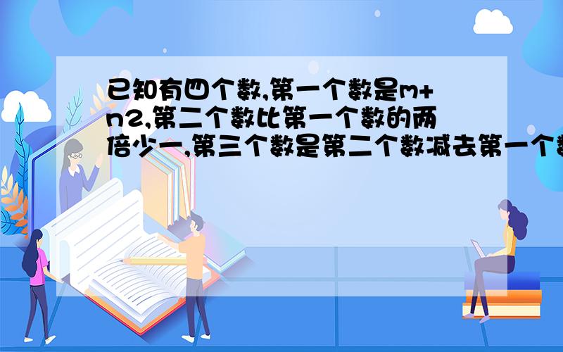 已知有四个数,第一个数是m+n2,第二个数比第一个数的两倍少一,第三个数是第二个数减去第一个数的差,