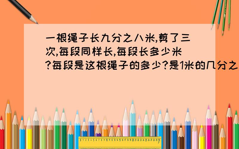 一根绳子长九分之八米,剪了三次,每段同样长,每段长多少米?每段是这根绳子的多少?是1米的几分之几?