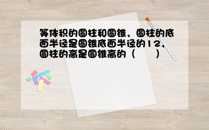 等体积的圆柱和圆锥，圆柱的底面半径是圆锥底面半径的12，圆柱的高是圆锥高的（　　）