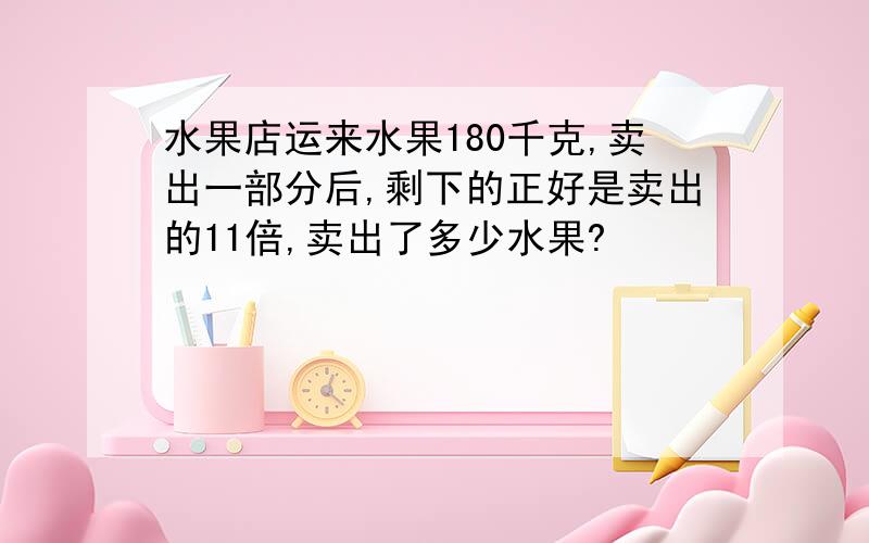 水果店运来水果180千克,卖出一部分后,剩下的正好是卖出的11倍,卖出了多少水果?