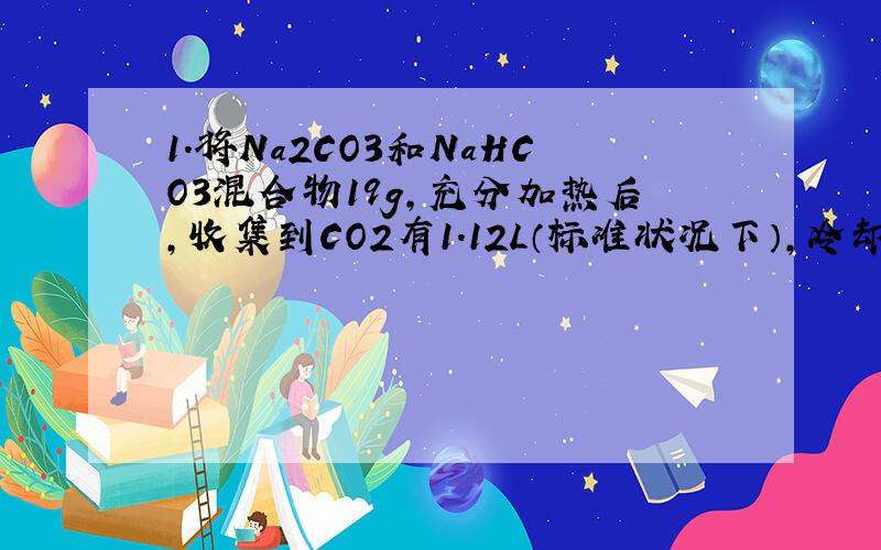 1.将Na2CO3和NaHCO3混合物19g,充分加热后,收集到CO2有1.12L（标准状况下）,冷却后将剩余固体溶液溶