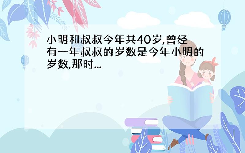 小明和叔叔今年共40岁,曾经有一年叔叔的岁数是今年小明的岁数,那时...