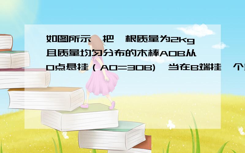 如图所示,把一根质量为2kg且质量均匀分布的木棒AOB从O点悬挂（AO=3OB),当在B端挂一个重物时木棒恰在水平位置平