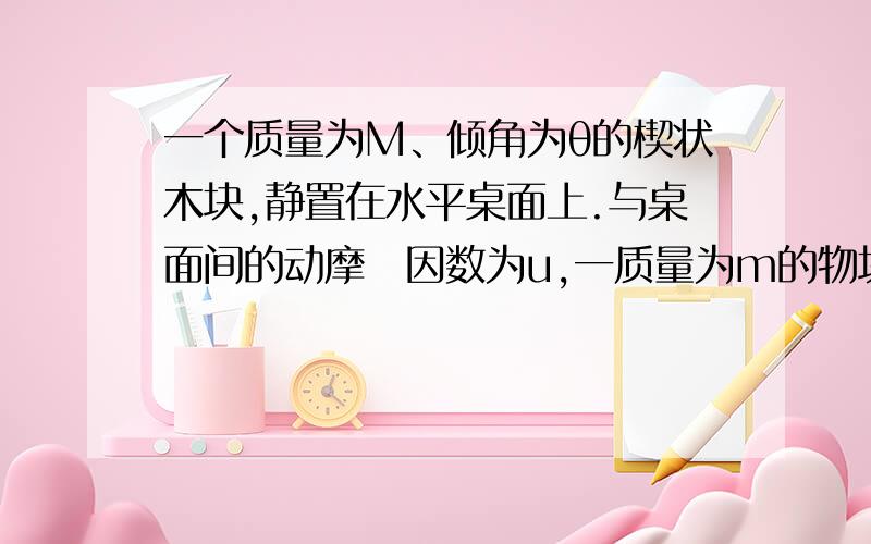 一个质量为M、倾角为θ的楔状木块,静置在水平桌面上.与桌面间的动摩摖因数为u,一质量为m的物块,置于楔形木块的斜面上,物