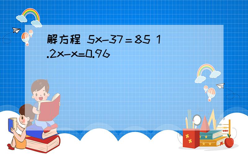 解方程 5x-37＝85 1.2x-x=0.96