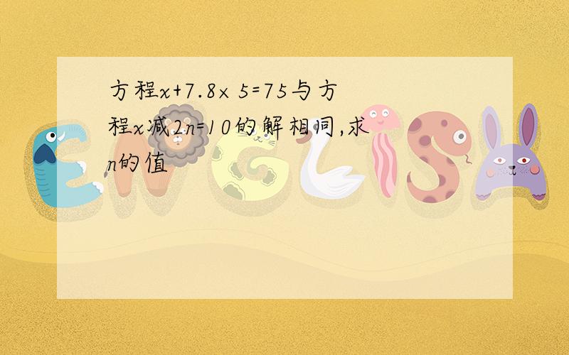 方程x+7.8×5=75与方程x减2n=10的解相同,求n的值