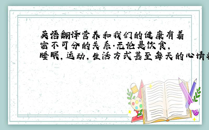 英语翻译营养和我们的健康有着密不可分的关系.无论是饮食,睡眠,运动,生活方式甚至每天的心情都会或多或少的影响到营养的吸收