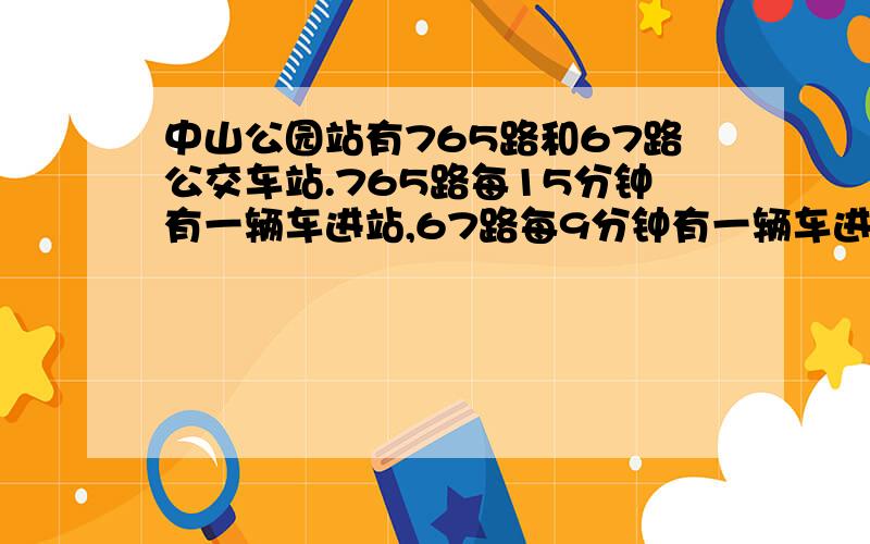 中山公园站有765路和67路公交车站.765路每15分钟有一辆车进站,67路每9分钟有一辆车进站.这两辆车同时进